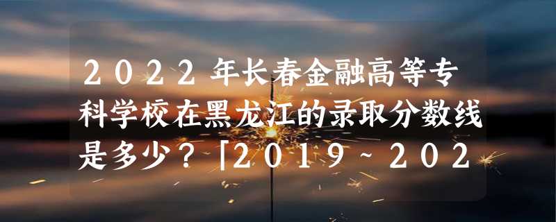 2022年长春金融高等专科学校在黑龙江的录取分数线是多少？「2019~2021年分数线」