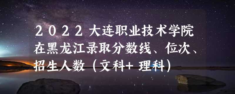 2022大连职业技术学院在黑龙江录取分数线、位次、招生人数（文科+理科）