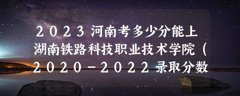 2023河南考多少分能上湖南铁路科技职业技术学院（2020-2022录取分数线）