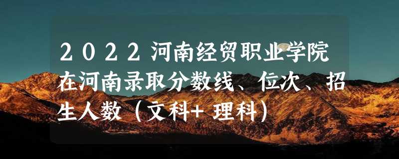 2022河南经贸职业学院在河南录取分数线、位次、招生人数（文科+理科）