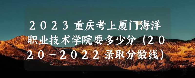 2023重庆考上厦门海洋职业技术学院要多少分（2020-2022录取分数线）