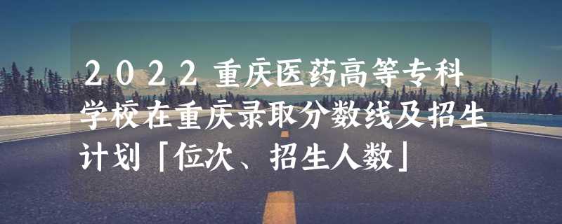 2022重庆医药高等专科学校在重庆录取分数线及招生计划「位次、招生人数」