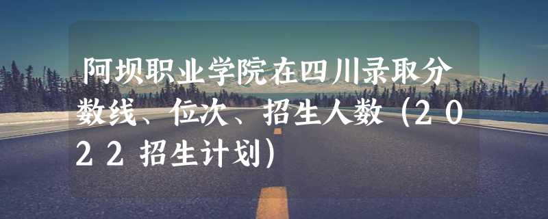 阿坝职业学院在四川录取分数线、位次、招生人数（2022招生计划）