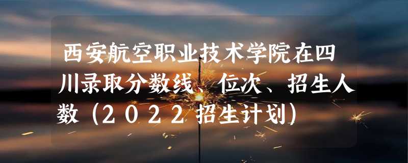 西安航空职业技术学院在四川录取分数线、位次、招生人数（2022招生计划）