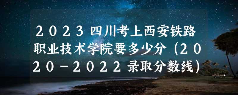 2023四川考上西安铁路职业技术学院要多少分（2020-2022录取分数线）