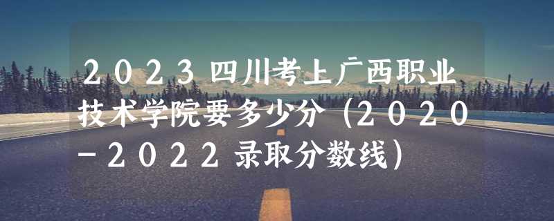 2023四川考上广西职业技术学院要多少分（2020-2022录取分数线）