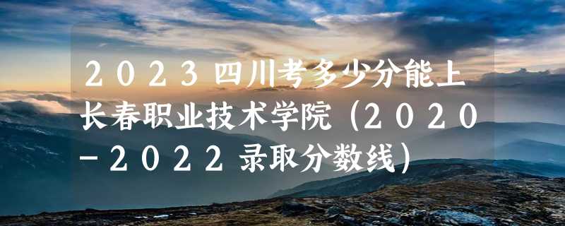 2023四川考多少分能上长春职业技术学院（2020-2022录取分数线）