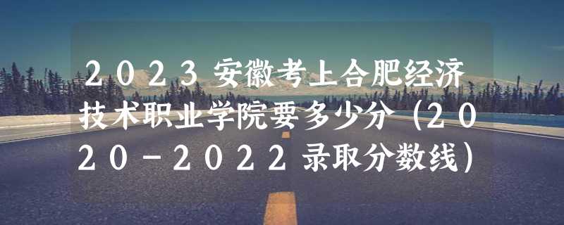 2023安徽考上合肥经济技术职业学院要多少分（2020-2022录取分数线）