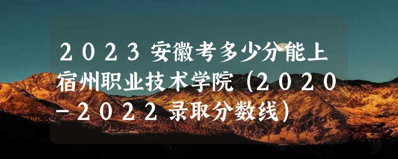 2023安徽考多少分能上宿州职业技术学院（2020-2022录取分数线）