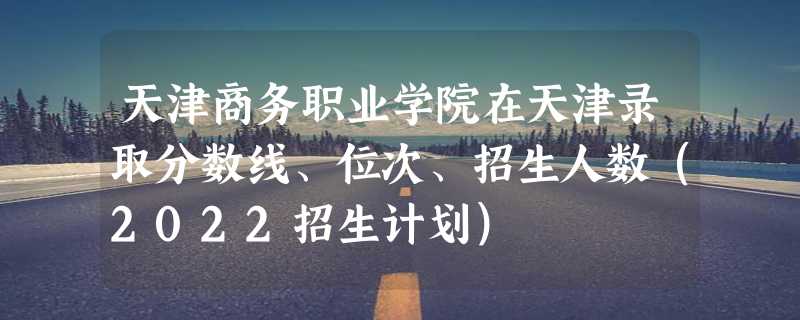 天津商务职业学院在天津录取分数线、位次、招生人数（2022招生计划）