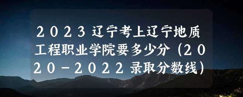 2023辽宁考上辽宁地质工程职业学院要多少分（2020-2022录取分数线）