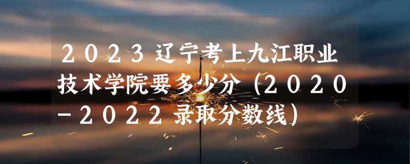 2023辽宁考上九江职业技术学院要多少分（2020-2022录取分数线）