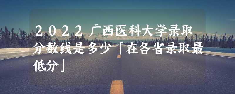 2022广西医科大学录取分数线是多少「在各省录取最低分」