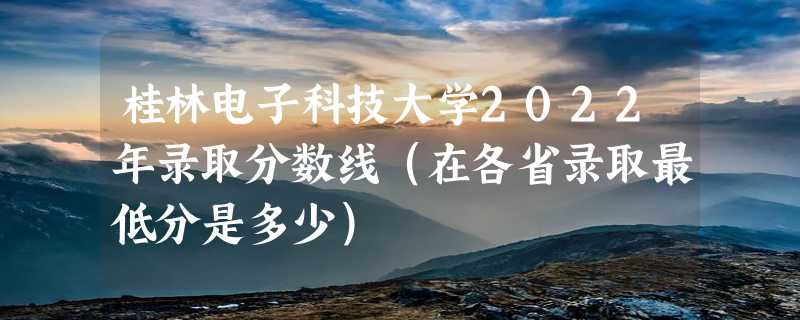 桂林电子科技大学2022年录取分数线（在各省录取最低分是多少）