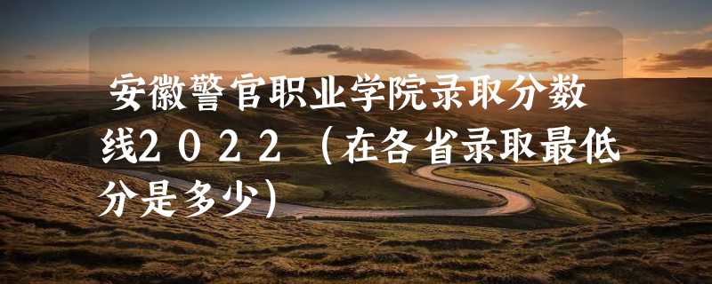 安徽警官职业学院录取分数线2022（在各省录取最低分是多少）