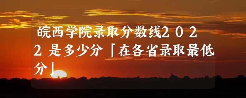 皖西学院录取分数线2022是多少分「在各省录取最低分」