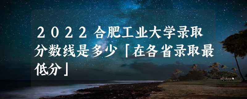 2022合肥工业大学录取分数线是多少「在各省录取最低分」