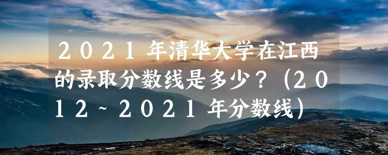 2021年清华大学在江西的录取分数线是多少？（2012~2021年分数线）