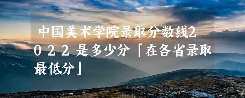 中国美术学院录取分数线2022是多少分「在各省录取最低分」