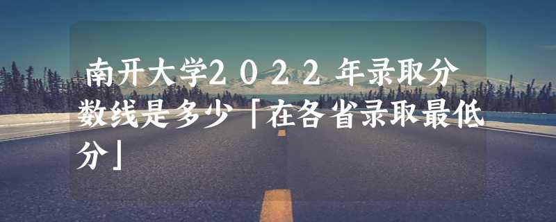 南开大学2022年录取分数线是多少「在各省录取最低分」