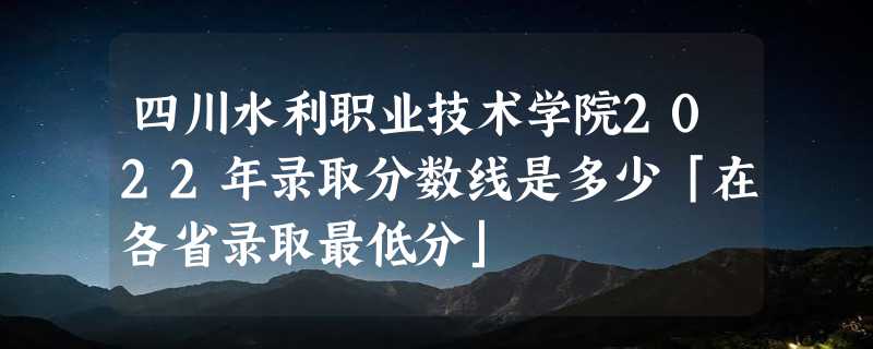 四川水利职业技术学院2022年录取分数线是多少「在各省录取最低分」