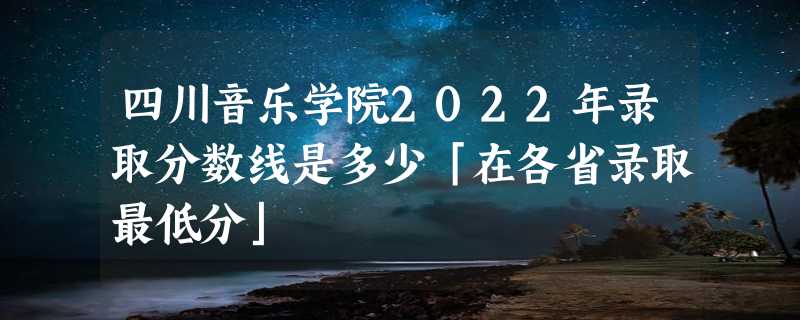 四川音乐学院2022年录取分数线是多少「在各省录取最低分」