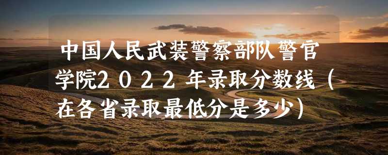 中国人民武装警察部队警官学院2022年录取分数线（在各省录取最低分是多少）