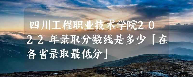 四川工程职业技术学院2022年录取分数线是多少「在各省录取最低分」