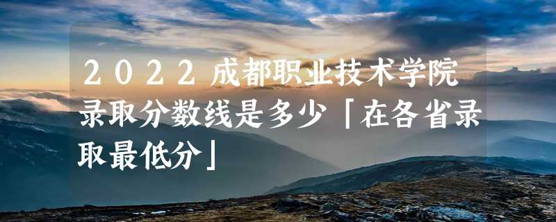 2022成都职业技术学院录取分数线是多少「在各省录取最低分」