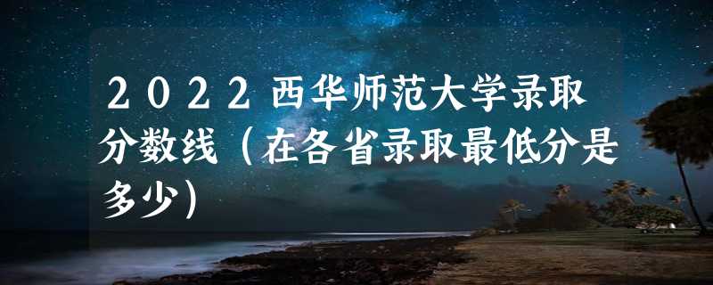 2022西华师范大学录取分数线（在各省录取最低分是多少）