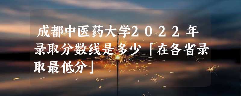 成都中医药大学2022年录取分数线是多少「在各省录取最低分」