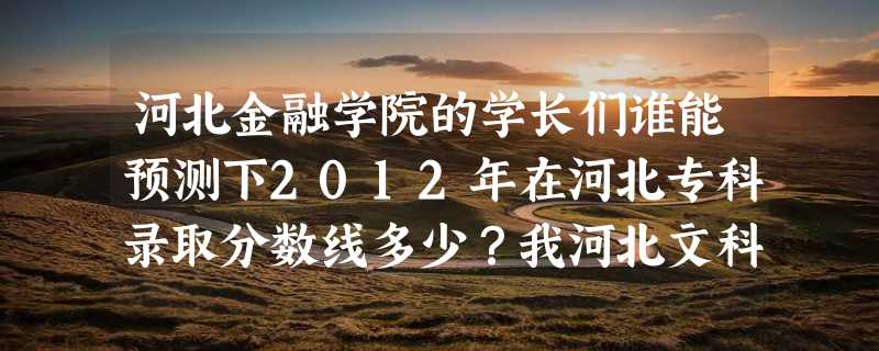 河北金融学院的学长们谁能预测下2012年在河北专科录取分数线多少？我河北文科生