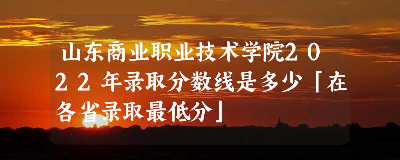 山东商业职业技术学院2022年录取分数线是多少「在各省录取最低分」