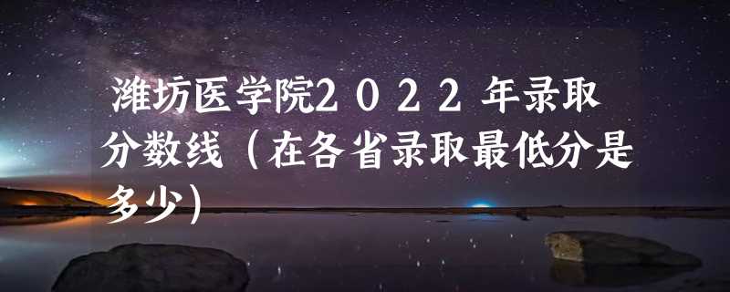 潍坊医学院2022年录取分数线（在各省录取最低分是多少）