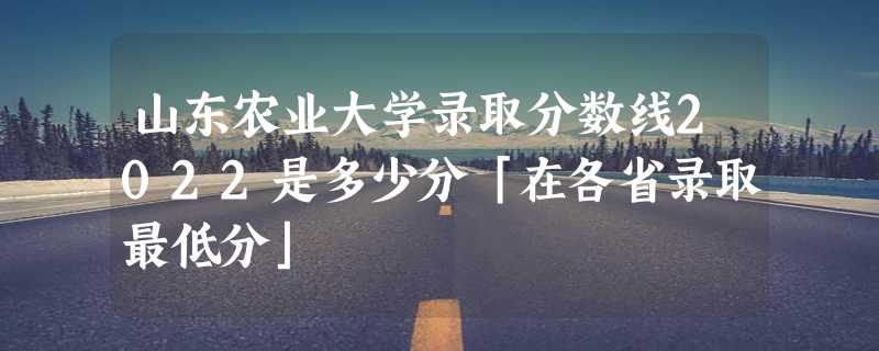 山东农业大学录取分数线2022是多少分「在各省录取最低分」