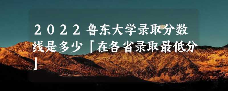 2022鲁东大学录取分数线是多少「在各省录取最低分」