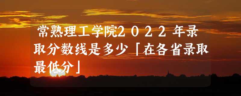 常熟理工学院2022年录取分数线是多少「在各省录取最低分」