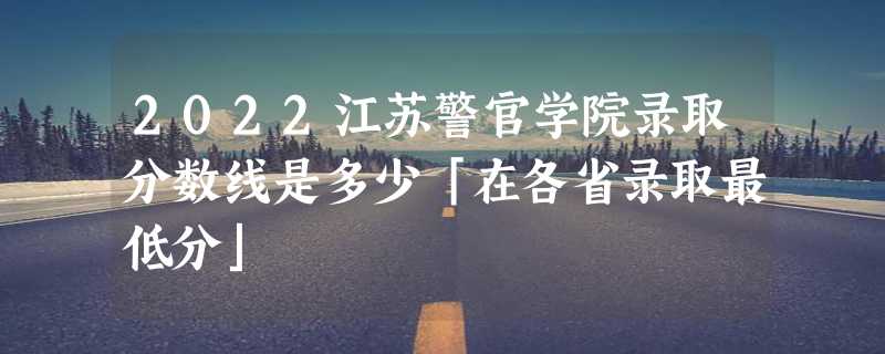 2022江苏警官学院录取分数线是多少「在各省录取最低分」