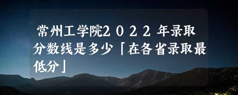 常州工学院2022年录取分数线是多少「在各省录取最低分」