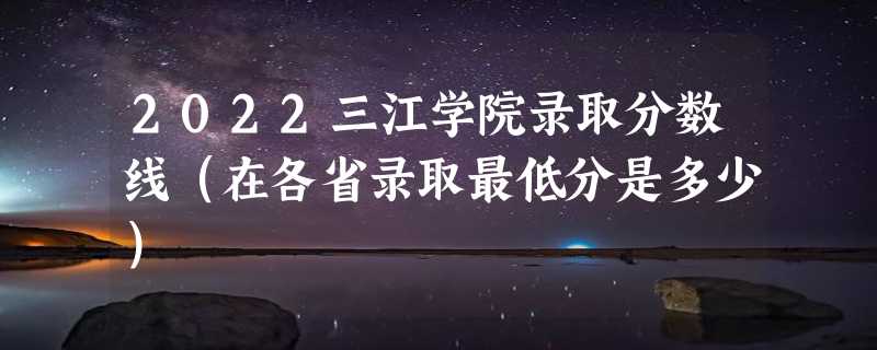 2022三江学院录取分数线（在各省录取最低分是多少）