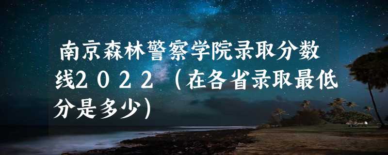 南京森林警察学院录取分数线2022（在各省录取最低分是多少）