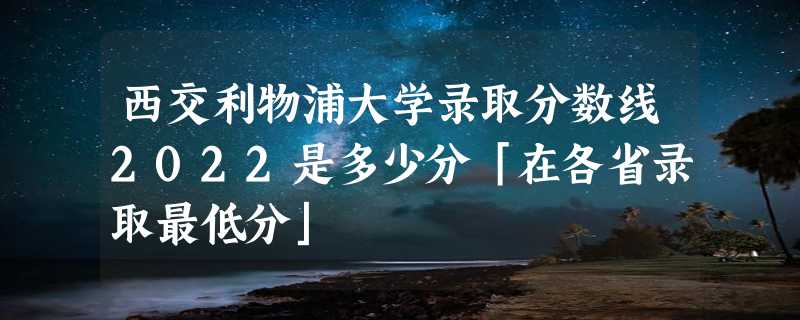 西交利物浦大学录取分数线2022是多少分「在各省录取最低分」