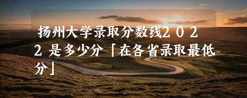 扬州大学录取分数线2022是多少分「在各省录取最低分」