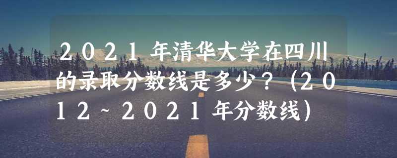 2021年清华大学在四川的录取分数线是多少？（2012~2021年分数线）