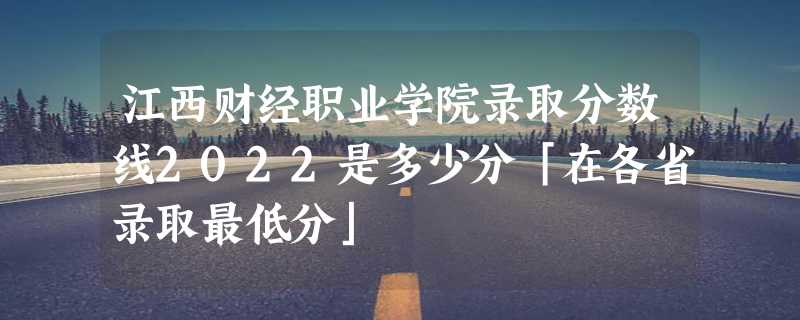 江西财经职业学院录取分数线2022是多少分「在各省录取最低分」