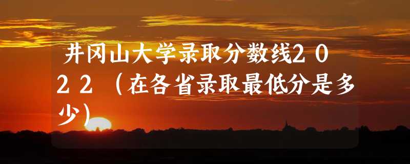 井冈山大学录取分数线2022（在各省录取最低分是多少）