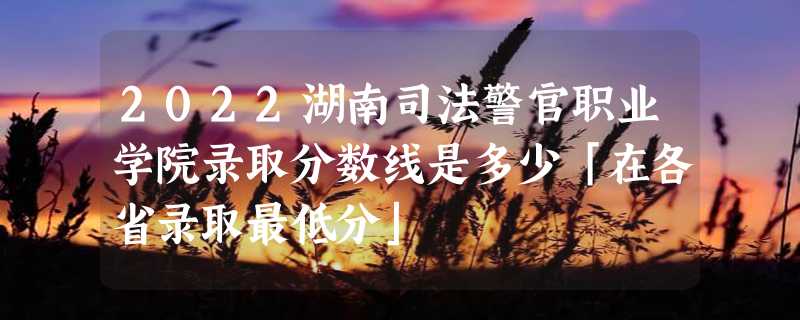 2022湖南司法警官职业学院录取分数线是多少「在各省录取最低分」