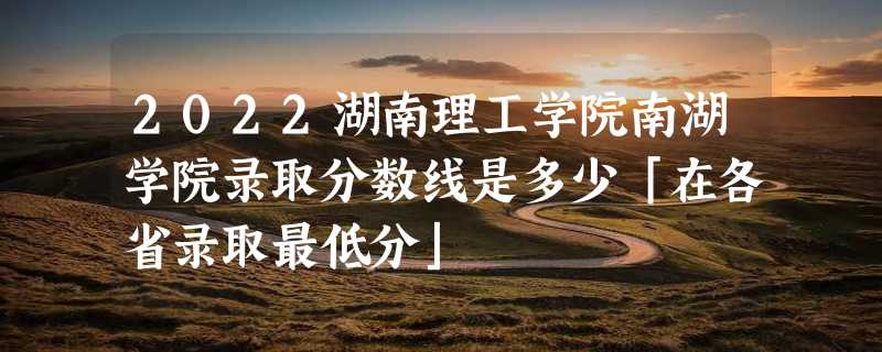 2022湖南理工学院南湖学院录取分数线是多少「在各省录取最低分」