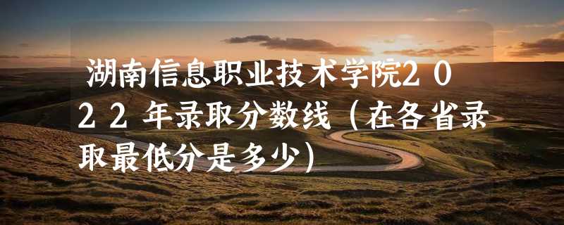 湖南信息职业技术学院2022年录取分数线（在各省录取最低分是多少）