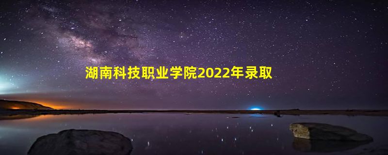 湖南科技职业学院2022年录取分数线是多少「在各省录取最低分」